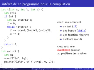 intérêt de ce programme pour la compilation
int t(int a, int b, int c) {
int f=1;
if (a) {
int d, e=a~b~c;
f = 0;
while (d=e-e) {
f += t(a-d,(b+d)*2,(c+d)/2);
e -= d;
}
}
return f;
}
int main() {
int q;
scanf(%d, q);
printf(%dn, t(~(~0q), 0, 0));
}
court, mais contient
un test (if)
une boucle (while)
une fonction récursive
quelques calculs
c’est aussi une
excellente solution
au problème des n reines
Jean-Christophe Filliâtre Langages de programmation et compilation 2013–2014 / cours 2 62
 