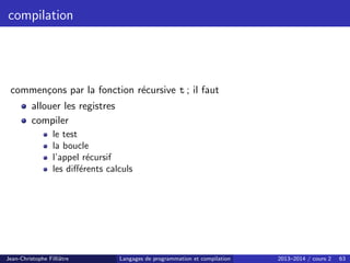 compilation
commençons par la fonction récursive t ; il faut
allouer les registres
compiler
le test
la boucle
l’appel récursif
les différents calculs
Jean-Christophe Filliâtre Langages de programmation et compilation 2013–2014 / cours 2 63
 