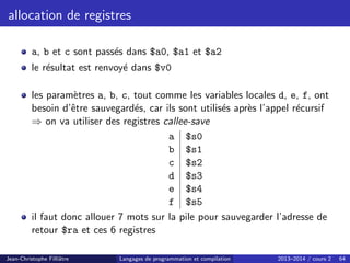 allocation de registres
a, b et c sont passés dans $a0, $a1 et $a2
le résultat est renvoyé dans $v0
les paramètres a, b, c, tout comme les variables locales d, e, f, ont
besoin d’être sauvegardés, car ils sont utilisés après l’appel récursif
⇒ on va utiliser des registres callee-save
a $s0
b $s1
c $s2
d $s3
e $s4
f $s5
il faut donc allouer 7 mots sur la pile pour sauvegarder l’adresse de
retour $ra et ces 6 registres
Jean-Christophe Filliâtre Langages de programmation et compilation 2013–2014 / cours 2 64
 
