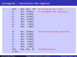 sauvegarde / restauration des registres
t: addi $sp, $sp, -28 # allocation de 7 mots
sw $ra, 24($sp) # sauvegarde des registres
sw $s0, 20($sp)
sw $s1, 16($sp)
sw $s2, 12($sp)
sw $s3, 8($sp)
sw $s4, 4($sp)
sw $s5, 0($sp)
...
lw $ra, 24($sp) # restauration des registres
lw $s0, 20($sp)
lw $s1, 16($sp)
lw $s2, 12($sp)
lw $s3, 8($sp)
lw $s4, 4($sp)
lw $s5, 0($sp)
addi $sp, $sp, 28 # désallocation
jr $ra
Jean-Christophe Filliâtre Langages de programmation et compilation 2013–2014 / cours 2 65
 