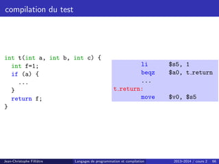 compilation du test
int t(int a, int b, int c) {
int f=1;
if (a) {
...
}
return f;
}
li $s5, 1
beqz $a0, t return
...
t return:
move $v0, $s5
Jean-Christophe Filliâtre Langages de programmation et compilation 2013–2014 / cours 2 66
 