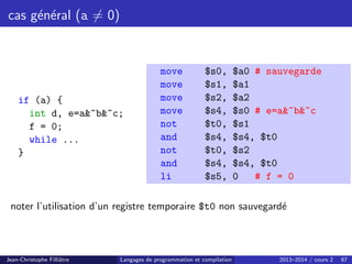 cas général (a 6= 0)
if (a) {
int d, e=a~b~c;
f = 0;
while ...
}
move $s0, $a0 # sauvegarde
move $s1, $a1
move $s2, $a2
move $s4, $s0 # e=a~b~c
not $t0, $s1
and $s4, $s4, $t0
not $t0, $s2
and $s4, $s4, $t0
li $s5, 0 # f = 0
noter l’utilisation d’un registre temporaire $t0 non sauvegardé
Jean-Christophe Filliâtre Langages de programmation et compilation 2013–2014 / cours 2 67
 