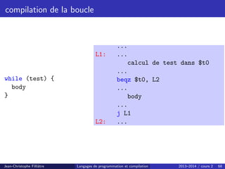 compilation de la boucle
while (test) {
body
}
...
L1: ...
calcul de test dans $t0
...
beqz $t0, L2
...
body
...
j L1
L2: ...
Jean-Christophe Filliâtre Langages de programmation et compilation 2013–2014 / cours 2 68
 