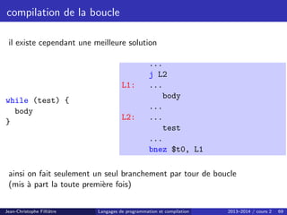 compilation de la boucle
il existe cependant une meilleure solution
while (test) {
body
}
...
j L2
L1: ...
body
...
L2: ...
test
...
bnez $t0, L1
ainsi on fait seulement un seul branchement par tour de boucle
(mis à part la toute première fois)
Jean-Christophe Filliâtre Langages de programmation et compilation 2013–2014 / cours 2 69
 