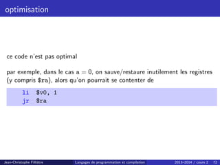 optimisation
ce code n’est pas optimal
par exemple, dans le cas a = 0, on sauve/restaure inutilement les registres
(y compris $ra), alors qu’on pourrait se contenter de
li $v0, 1
jr $ra
Jean-Christophe Filliâtre Langages de programmation et compilation 2013–2014 / cours 2 72
 