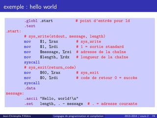 exemple : hello world
.globl start # point d’entrée pour ld
.text
start:
# sys_write(stdout, message, length)
mov $1, %rax # sys_write
mov $1, %rdi # 1 = sortie standard
mov $message, %rsi # adresse de la cha^
ıne
mov $length, %rdx # longueur de la cha^
ıne
syscall
# sys_exit(return_code)
mov $60, %rax # sys_exit
mov $0, %rdi # code de retour 0 = succès
syscall
.data
message:
.ascii Hello, world!n
.set length, . - message # . = adresse courante
Jean-Christophe Filliâtre Langages de programmation et compilation 2013–2014 / cours 2 74
 