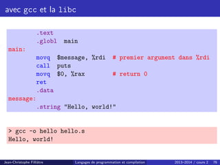 avec gcc et la libc
.text
.globl main
main:
movq $message, %rdi # premier argument dans %rdi
call puts
movq $0, %rax # return 0
ret
.data
message:
.string Hello, world!
 gcc -o hello hello.s
Hello, world!
Jean-Christophe Filliâtre Langages de programmation et compilation 2013–2014 / cours 2 76
 