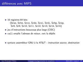 différences avec MIPS
16 registres 64 bits
(%rax, %rbx, %rcx, %rdx, %rsi, %rdi, %rbp, %rsp,
%r8, %r9, %r10, %r11, %r12, %r13, %r14, %r15)
jeu d’instructions beaucoup plus large (CISC)
call empile l’adresse de retour, ret la dépile
syntaxe assembleur GNU à la ATT : instruction source, destination
Jean-Christophe Filliâtre Langages de programmation et compilation 2013–2014 / cours 2 77
 