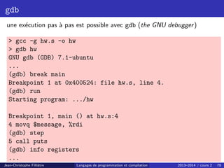 gdb
une exécution pas à pas est possible avec gdb (the GNU debugger)
 gcc -g hw.s -o hw
 gdb hw
GNU gdb (GDB) 7.1-ubuntu
...
(gdb) break main
Breakpoint 1 at 0x400524: file hw.s, line 4.
(gdb) run
Starting program: .../hw
Breakpoint 1, main () at hw.s:4
4 movq $message, %rdi
(gdb) step
5 call puts
(gdb) info registers
...
Jean-Christophe Filliâtre Langages de programmation et compilation 2013–2014 / cours 2 78
 