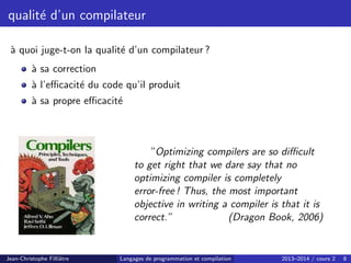 qualité d’un compilateur
à quoi juge-t-on la qualité d’un compilateur ?
à sa correction
à l’efficacité du code qu’il produit
à sa propre efficacité
”Optimizing compilers are so difficult
to get right that we dare say that no
optimizing compiler is completely
error-free ! Thus, the most important
objective in writing a compiler is that it is
correct.” (Dragon Book, 2006)
Jean-Christophe Filliâtre Langages de programmation et compilation 2013–2014 / cours 2 8
 