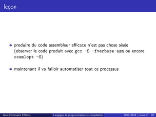leçon
produire du code assembleur efficace n’est pas chose aisée
(observer le code produit avec gcc -S -fverbose-asm ou encore
ocamlopt -S)
maintenant il va falloir automatiser tout ce processus
Jean-Christophe Filliâtre Langages de programmation et compilation 2013–2014 / cours 2 80
 