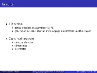 la suite
TD demain
petits exercices d’assembleur MIPS
génération de code pour un mini-langage d’expressions arithmétiques
Cours jeudi prochain
syntaxe abstraite
sémantique
interprètes
Jean-Christophe Filliâtre Langages de programmation et compilation 2013–2014 / cours 2 81
 