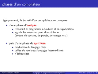 phases d’un compilateur
typiquement, le travail d’un compilateur se compose
d’une phase d’analyse
reconnaı̂t le programme à traduire et sa signification
signale les erreurs et peut donc échouer
(erreurs de syntaxe, de portée, de typage, etc.)
puis d’une phase de synthèse
production du langage cible
utilise de nombreux langages intermédiaires
n’échoue pas
Jean-Christophe Filliâtre Langages de programmation et compilation 2013–2014 / cours 2 9
 