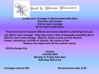Create your Corsage or Boutonniere with them
                           And they will donate:
                           $10 for each corsage
                          $3 for each boutonniere

  They have tons of custom ribbons and extras (feathers and bling) that you
can add to your corsage. They also carry a line of keepsake bracelets ($5 to
$20) for your wrist corsage. Stop by Today to pick out the flowers
(roses, carnations, orchids or freesia), the colors of the
                 flowers and ribbon and all the custom extras.

 508 Exchange Ave
                                 Schertz
                               210-658-9600
                         Monday to Friday 9am-5pm
                            Saturday 9am-2 pm


Corsages start at $25                        Boutonnieres start at $8
 