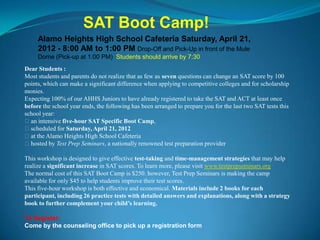 SAT Boot Camp!
     Alamo Heights High School Cafeteria Saturday, April 21,
     2012 - 8:00 AM to 1:00 PM Drop-Off and Pick-Up in front of the Mule
     Dome (Pick-up at 1:00 PM) Students should arrive by 7:30
Dear Students :
Most students and parents do not realize that as few as seven questions can change an SAT score by 100
points, which can make a significant difference when applying to competitive colleges and for scholarship
monies.
Expecting 100% of our AHHS Juniors to have already registered to take the SAT and ACT at least once
before the school year ends, the following has been arranged to prepare you for the last two SAT tests this
school year:
an intensive five-hour SAT Specific Boot Camp,
scheduled for Saturday, April 21, 2012
at the Alamo Heights High School Cafeteria
hosted by Test Prep Seminars, a nationally renowned test preparation provider

This workshop is designed to give effective test-taking and time-management strategies that may help
realize a significant increase in SAT scores. To learn more, please visit www.testprepseminars.org
The normal cost of this SAT Boot Camp is $250. however, Test Prep Seminars is making the camp
available for only $45 to help students improve their test scores.
This five-hour workshop is both effective and economical. Materials include 2 books for each
participant, including 26 practice tests with detailed answers and explanations, along with a strategy
book to further complement your child’s learning.

To Register:
Come by the counseling office to pick up a registration form
 