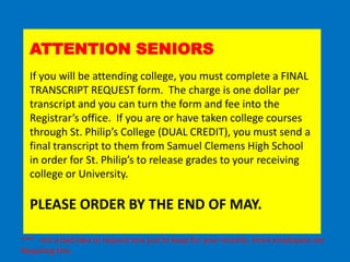 ATTENTION SENIORS
  If you will be attending college, you must complete a FINAL
  TRANSCRIPT REQUEST form. The charge is one dollar per
  transcript and you can turn the form and fee into the
  Registrar’s office. If you are or have taken college courses
  through St. Philip’s College (DUAL CREDIT), you must send a
  final transcript to them from Samuel Clemens High School
  in order for St. Philip’s to release grades to your receiving
  college or University.

  PLEASE ORDER BY THE END OF MAY.

*** not a bad idea to request one just to keep for your records, more employees are
Requiring this.
 