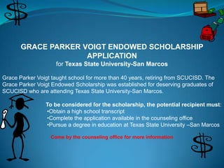 GRACE PARKER VOIGT ENDOWED SCHOLARSHIP
                     APPLICATION
                     for Texas State University-San Marcos

Grace Parker Voigt taught school for more than 40 years, retiring from SCUCISD. The
Grace Parker Voigt Endowed Scholarship was established for deserving graduates of
SCUCISD who are attending Texas State University-San Marcos.

                 To be considered for the scholarship, the potential recipient must:
                 •Obtain a high school transcript
                 •Complete the application available in the counseling office
                 •Pursue a degree in education at Texas State University –San Marcos

                  Come by the counseling office for more information
 
