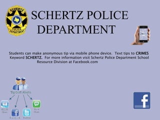 SCHERTZ POLICE
            DEPARTMENT
Students can make anonymous tip via mobile phone device. Text tips to CRIMES
Keyword SCHERTZ. For more information visit Schertz Police Department School
               Resource Division at Facebook.com
 