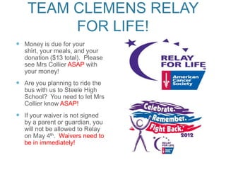 TEAM CLEMENS RELAY
         FOR LIFE!
 Money is due for your
   shirt, your meals, and your
   donation ($13 total). Please
   see Mrs Collier ASAP with
   your money!
 Are you planning to ride the
   bus with us to Steele High
   School? You need to let Mrs
   Collier know ASAP!
 If your waiver is not signed
   by a parent or guardian, you
   will not be allowed to Relay
   on May 4th. Waivers need to
   be in immediately!
 