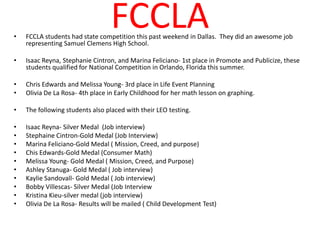 •
                                 FCCLA
    FCCLA students had state competition this past weekend in Dallas. They did an awesome job
    representing Samuel Clemens High School.

•   Isaac Reyna, Stephanie Cintron, and Marina Feliciano- 1st place in Promote and Publicize, these
    students qualified for National Competition in Orlando, Florida this summer.

•   Chris Edwards and Melissa Young- 3rd place in Life Event Planning
•   Olivia De La Rosa- 4th place in Early Childhood for her math lesson on graphing.

•   The following students also placed with their LEO testing.

•   Isaac Reyna- Silver Medal (Job interview)
•   Stephaine Cintron-Gold Medal (Job Interview)
•   Marina Feliciano-Gold Medal ( Mission, Creed, and purpose)
•   Chis Edwards-Gold Medal (Consumer Math)
•   Melissa Young- Gold Medal ( Mission, Creed, and Purpose)
•   Ashley Stanuga- Gold Medal ( Job interview)
•   Kaylie Sandovall- Gold Medal ( Job interview)
•   Bobby Villescas- Silver Medal (Job Interview
•   Kristina Kieu-silver medal (job interview)
•   Olivia De La Rosa- Results will be mailed ( Child Development Test)
 