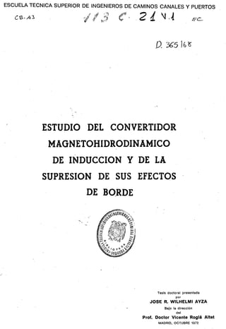 ESCUELA TÉCNICA SUPERIOR DE INGENIEROS DE CAMINOS CANALES Y PUERTOS
O.3^5 lU
ESTUDIO DEL CONVERTIDOR
MAGNETOHIDRODINAMICO
DE INDUCCIÓN Y DE LA
SUPRESIÓN DE SUS EFECTOS
DE BORDE
Tesis doctoral presentada
por
JOSÉ R. WILHELMI AYZA
Bajo la dirección
del
Prof. Doctor Vicente Rogiá Altet
MADRID, OCTUBRE 1972
 