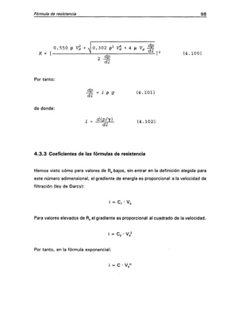Fórmula de resistencia 98
K= [•
0 , 5 5 0 p Vd + 0 , 3 0 2 p2 v^ + 4 n F^ - ^
dp
di
( 4 . 1 0 0 )
Por tanto:
di
19 9 ( 4 . 1 0 1 )
de donde:
i = d{p/y)
di
( 4 . 1 0 2 )
4 . 3 . 3 Coeficientes de las fórmulas de resistencia
Hemos visto cómo para valores de Rg bajos, sin entrar en la definición elegida para
este número adimensional, el gradiente de energía es proporcional a la velocidad de
filtración (ley de Darcy):
i = C, • V,
Para valores elevados de R^ el gradiente es proporcional al cuadrado de la velocidad.
i = C, • V 2'2 * d
Por tanto, en la fórmula exponencial:
i = C • VH
 