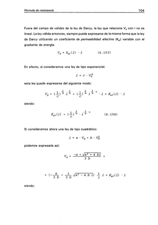 Fórmula de resistencia 104
Fuera del campo de validez de la ley de Darcy, la ley que relaciona V^ con i no es
lineal. La ley válida entonces, siempre puede expresarse de la misma forma que la ley
de Darcy utilizando un coeficiente de permeabilidad efectivo (Kg,) variable con el
gradiente de energía.
V^ = K^fii) • i ( 4 . 1 0 3 )
En efecto, si consideramos una ley de tipo exponencial:
i = c • T/rf"
esta ley puede expresarse del siguiente modo:
T — — 1 -i -5^ 1
siendo:
1 - - -1
K^Ai) = ( —) "> • i "> ( 4 . 1 0 4 )
®^ c
Si consideramos ahora una ley de tipo cuadrático:
i = a • V^ + b • V^
podemos expresarla así:
X, _ -a + /a^ + 4 bi
- ^ - ^ ' ^ ^^^ - ^ ^ ^) 7 ' - ^-^^^ • '
siendo:
 