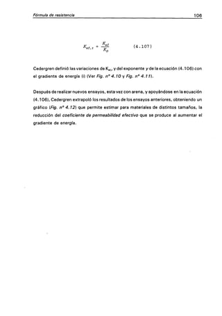 Fórmula de resistencia 106
K f = ^ ( 4 . 1 0 7 )
Kv
Cedergren definió las variaciones de Kg^, y del exponente / de la ecuación (4.106) con
el gradiente de energía (i) (Ver Fig. n° 4.10 y Fig. n° 4.11).
Después de realizar nuevos ensayos, esta vez con arena, y apoyándose en la ecuación
(4.106), Cedergren extrapoló los resultados de los ensayos anteriores, obteniendo un
gráfico {.Fig. n" 4.12) que permite estimar para materiales de distintos tamaños, la
reducción del coeficiente de permeabilidad efectivo que se produce al aumentar el
gradiente de energía.
 