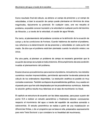 Movimiento del agua a través de la escollera 111
Como resultado final del cálculo, se obtiene un campo de presiones y un campo de
velocidades, si bien la ecuación de campo puede plantearse en términos de otras
magnitudes, típicamente su potencial. En cualquier caso, una vez resuelto el
problema, es posible conocer la presión y la velocidad en cualquier punto del dominio
de filtración, y a través de la velocidad, el caudal de agua filtrado.
Por tanto, e planteamiento del problema consiste en la definición de la ecuación de
campo y de las condiciones de frontera. Cuando hablamos de resolver el problema,
nos referimos a la determinación de las presiones y velocidades en cada punto del
medio. Se dice que el problema está bien planteado cuando la solución existe y es
única.
Por otra parte, al plantear un problema de campo es necesario garantizar que la
ecuación de campo se cumple en todo el dominio. El incumplimiento de esta condición
invalida el planteamiento del problema.
Existen diversos procedimientos para resolver el problema. Actualmente, los métodos
numéricos resultan imprescindibles, permitiendo aprovechar la elevada potencia de
cálculo de los ordenadores disponibles. La resolución analítica es posible en muy
contadas ocasiones. También se dispone áeprocedimientos gráficos, muy usados en
el pasado pero que han sido desplazados por los procedimientos numéricos. Además
la solución gráfica resulta muy laboriosa en el caso de movimiento no lineal.
El capítulo se estructura de acuerdo con las ideas expuestas, para pasar a partir del
punto 5.8 a realizar un estudio paramétrico y finalmente obtener conclusiones
respecto al movimiento del agua a través del espaldón de escollera sometido a
sobrevertido. El estudio paramétrico se realiza a partir de una modelización en
diferencias finitas, y de un programa que se basa en ella, preparados expresamente
para esta Tesis Doctoral y que considera la no linealidad del movimiento.
 