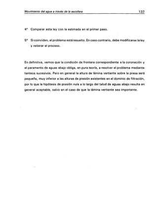 Movimiento del agua a través de la escollera 137
4° Comparar esta ley con la estimada en el primer paso.
5° Si coinciden, el problema está resuelto. En caso contrario, debe modificarse la ley
y reiterar el proceso.
En definitiva, vemos que la condición de frontera correspondiente a la coronación y
el paramento de aguas abajo obliga, en pura teoría, a resolver el problema mediante
tanteos sucesivos. Pero en general la altura de lámina vertiente sobre la presa será
pequeña, muy inferior a las alturas de presión existentes en el dominio de filtración,
por lo que la hipótesis de presión nula a lo largo del talud de aguas abajo resulta en
general aceptable, salvo en el caso de que la lámina vertiente sea importante.
 