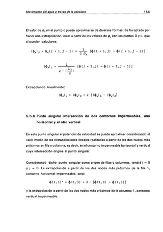 Movimiento del agua a través de la escollera 156
El valor de (p^ en el punto c puede aproximarse de diversas formas. Se ha optado por
hacer una extrapolación lineal a partir de los valores de 0^ con los puntos D y L, que
sí pueden calcularse.
(4)X)D = <t>x(¿ + l ' J - 1) = " 2 ^ [ * ( ! + I . J ) - 4>(i + 1,J - 2 ) ]
(*X)L = ^-r— [4>(i + 1/j) - 4>(i + 1,J - 1 ) ]
2 - ( - f )
Extrapolando linealmente:
5.5.6 Punto singular intersección de dos contornos impermeables, uno
horizontal y el otro vertical
En este punto singular el potencial de velocidad se puede aproximar considerando el
valor medio de las extrapolaciones lineales realizadas a partir de los dos nudos más
próximos en fila y columna, es decir, en el contorno impermeable horizontal y vertical
cuya intersección origina el punto singular.
Considerando dicho punto singular como origen de filas y columnas, tendrá i = O
y j = O. La extrapolación a partir de los dos nodos más próximos de la fila 1,
contorno horizontal impermeable, será:
< l > ( l , l ) * = < t ) ( l , 3 ) + 2 - [ < { ) ( l , 2 ) - < t > ( l , 3 ) ]
y la extrapolación a partir de los dos nodos más próximos de la columna 1, contorno
vertical impermeable:
 