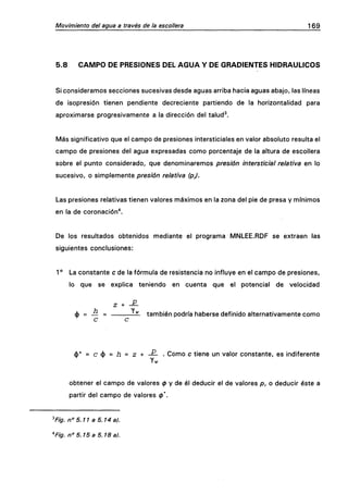 Movimiento del agua a través de la escollera 169
5.8 CAMPO DE PRESIONES DEL AGUA Y DE GRADIENTES HIDRÁULICOS
Si consideramos secciones sucesivas desde aguas arriba hacia aguas abajo, las líneas
de isopresión tienen pendiente decreciente partiendo de la horizontalidad para
aproximarse progresivamente a la dirección del talud^.
Más significativo que el campo de presiones intersticiales en valor absoluto resulta el
campo de presiones del agua expresadas como porcentaje de la altura de escollera
sobre el punto considerado, que denominaremos presión intersticial relativa en lo
sucesivo, o simplemente presión relativa (p).
Las presiones relativas tienen valores máximos en la zona del pie de presa y mínimos
en la de coronación*.
De los resultados obtenidos mediante el programa MNLEE.RDF se extraen las
siguientes conclusiones:
1 ° La constante c de la fórmula de resistencia no influye en el campo de presiones,
lo que se explica teniendo en cuenta que el potencial de velocidad
é = — = -^ también podría haberse definido alternativamente como
c c
<j)* = c(J) = Í3 = z + — . Como c tiene un valor constante, es indiferente
obtener el campo de valores 0 y de él deducir el de valores p, o deducir éste a
partir del campo de valores 0*.
3
Fig. n° 5.11 a 5.14 a).
"Fig. n° 5.15 a 5.18 a).
 