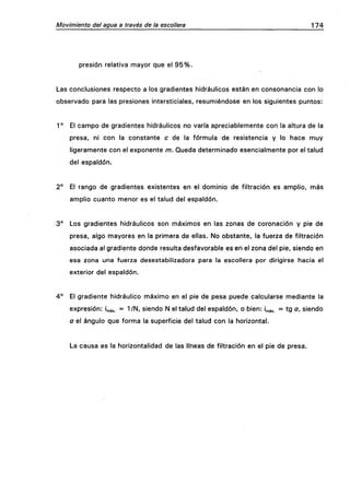 Movimiento del agua a través de la escollera 174
presión relativa mayor que el 95%.
Las conclusiones respecto a los gradientes hidráulicos están en consonancia con lo
observado para las presiones intersticiales, resumiéndose en los siguientes puntos:
1° El campo de gradientes hidráulicos no varía apreciablemente con la altura de la
presa, ni con la constante c de la fórmula de resistencia y lo hace muy
ligeramente con el exponente m. Queda determinado esencialmente por el talud
del espaldón.
2° El rango de gradientes existentes en el dominio de filtración es amplio, más
amplio cuanto menor es el talud del espaldón.
3° Los gradientes hidráulicos son máximos en las zonas de coronación y pie de
presa, algo mayores en la primera de ellas. No obstante, la fuerza de filtración
asociada al gradiente donde resulta desfavorable es en el zona del pie, siendo en
esa zona una fuerza desestabilizadora para la escollera por dirigirse hacia el
exterior del espaldón.
4° El gradiente hidráulico máximo en el pie de pesa puede calcularse mediante la
expresión: ¡máx. = l/N/ siendo N el talud del espaldón, o bien: i^áx. = tg a, siendo
a el ángulo que forma la superficie del talud con la horizontal.
La causa es la horizontalidad de las líneas de filtración en el pie de presa.
 