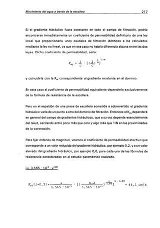 Movimiento del agua a través de la escollera 217
Si el gradiente hidráulico fuera constante en todo el campo de filtración, podría
encontrarse inmediatamente un coeficiente de permeabilidad definitorio de una ley
lineal que proporcionaría unos caudales de filtración idénticos a los calculados
mediante la ley no lineal, ya que en ese caso no habría diferencia alguna entre las dos
leyes. Dicho coeficiente de permeabilidad, sería:
_i i-iii
Kea= - • t ( - ) "-]
y coincidiría con la K^, correspondiente al gradiente existente en el dominio.
En este caso el coeficiente de permeabilidad equivalente dependería exclusivamente
de la fórmula de resistencia de la escollera.
Pero en el espaldón de una presa de escollera sometida a sobrevertido el gradiente
hidráulico varía de un punto a otro del dominio de filtración. Entonces el Ke, dependerá
en general del campo de gradientes hidráulicos, que a su vez depende esencialmente
del talud, oscilando entre poco más que cero y algo más que 1 /N en las proximidades
de la coronación.
Para fijar órdenes de magnitud, veamos el coeficiente de permeabilidad efectivo que
corresponde a un valor reducido del gradiente hidráulico, por ejemplo 0,2, y a un valor
elevado del gradiente hidráulico, por ejemplo 0,6, para cada una de las fórmulas de
resistencia consideradas en el estudio paramétrico realizado.
i= 3.565 • 10-^ • v^-^'
1 1 - 1,85
K^,{i=0,2)= i • [( 5^-^ r) '-'M =AA,lcm/s
3,565 • 10-3 3,565 • IQ-^
 