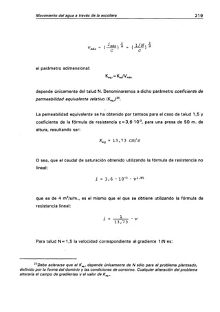 Movimiento dei agua a través de la escollera 219
máx
_ I •'•máx  m _ / 1/Ns m
C C
el parámetro adimensional:
•^eq.r ~ "^eq' " máx.
depende únicamente del talud N. Denominaremos a dicho parámetro coeficiente de
permeabilidad equivalente relativo {^e^,,)^°.
La pemeabilidad equivalente se ha obtenido por tanteos para el caso de talud 1,5 y
coeficiente de la fórmula de resistencia c = 3,6-10•^ para una presa de 50 m. de
altura, resultando ser:
Ü:^^ = 13,7 3 cm/s
O sea, que el cauda! de saturación obtenido utilizando la fórmula de resistencia no
lineal:
i = 3 , 6 • 10"^ • v^'^^
que es de 4 m^/s/m., es el mismo que el que se obtiene utilizando la fórmula de
resistencia lineal:
i = ^ -v
13,73
Para talud N = 1,5 la velocidad correspondiente al gradiente 1/N es:
^°Debe aclararse que el K^, depende únicamente de N sólo para el problema planteado,
definido por la forma del dominio y las condiciones de contorno. Cualquier alteración del problema
alteraría el campo de gradientes y el valor de K^^r
 