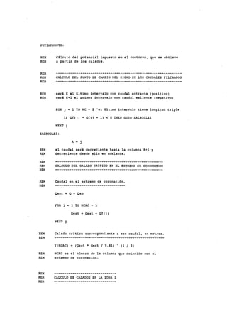 POTIMPÜESTO:
REM Cálculo del potencial impuesto en el contorno, que se obtiene
REM a partir de los calados.
REM
REM CALCULO DEL PUNTO DE CAMBIO DEL SIGNO DE LOS CAUDALES FILTRADOS
REM
REM será K el último intervalo con caudal entrante (positivo)
REM será K+1 el primer intervalo con caudal saliente (negativo)
FOR j = 1 TO NC - 2 'el último intervalo tiene longitud triple
IF Qf(j) * Qf(j + 1) < O THEN GOTO SALBUCLEl
NEXT j
SALBUCLEl:
K = j
REM el caudal será decreciente hasta la columna K+1 y
REM decreciente desde ella en adelante.
REM
REM CALCULO DEL CALADO CRITICO EN EL EXTREMO DE CORONACIÓN
REM
REM Caudal en el extremo de coronación.
REM
Qext = Q - Qsp
FOR j = 1 TO NCAC - 1
Qext = Qext - Qf(j)
NEXT j
REM Calado critico correspondiente a ese caudal, en metros.
REM .
y(NCAC) = (Qext * Qext / 9.81) " (1 / 3)
REM NCAC es el número de la columna que coincide con el
REM extremo de coronación.
REM
REM CALCULO DE CALADOS EN LA ZONA I
REM
 