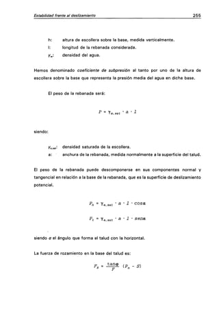 Estabilidad frente al deslizamiento 255
h: altura de escollera sobre la base, medida verticalmente.
I: longitud de la rebanada considerada.
Y^: densidad del agua.
Hemos denominado coeficiente de subpresión al tanto por uno de la altura de
escollera sobre la base que representa la presión media del agua en dicha base.
El peso de la rebanada será:
P = le.sat • ^ • 1
siendo:
Ke.sat^ densidad saturada de la escollera.
a: anchura de la rebanada, medida normalmente a la superficie del talud.
El peso de la rebanada puede descomponerse en sus componentes normal y
tangencial en relación a la base de la rebanada, que es la superficie de deslizamiento
potencial.
Pn = -ie.sat ' a ' 1 ' COStt
Pt = Ye,sat • a • i • sena.
siendo a el ángulo que forma el talud con la horizontal.
La fuerza de rozamiento en la base del talud es:
 
