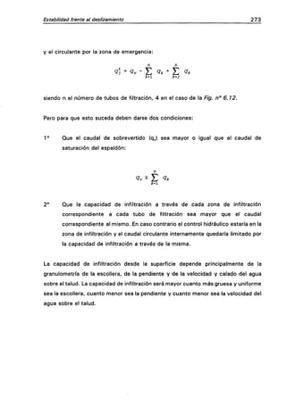 Estabilidad frente al deslizamiento 273
y el circulante por la zona de emergencia:
n n
<?í = ^v - E ^k*Y. ^kk'X k=j
siendo n el número de tubos de filtración, 4 en el caso de la Fig. n° 6.12.
Pero para que esto suceda deben darse dos condiciones:
1° Que el caudal de sobrevertido (q^) sea mayor o igual que el caudal de
saturación del espaldón:
^v ^ ¿ Qk
;c=i
2° Que la capacidad de infiltración a través de cada zona de infiltración
correspondiente a cada tubo de filtración sea mayor que el caudal
correspondiente al mismo. En caso contrario el control hidráulico estaría en la
zona de infiltración y el caudal circulante internamente quedaría limitado por
la capacidad de infiltración a través de la misma.
La capacidad de infiltración desde la superficie depende principalmente de la
granulometría de la escollera, de la pendiente y de la velocidad y calado del agua
sobre el talud. La capacidad de infiltración será mayor cuanto más gruesa y uniforme
sea la escollera, cuanto menor sea la pendiente y cuanto menor sea la velocidad del
agua sobre el talud.
 
