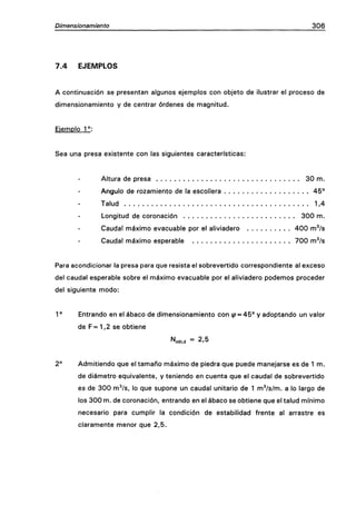 Dimensionamiento 306
7.4 EJEMPLOS
A continuación se presentan algunos ejennplos con objeto de ilustrar el proceso de
dimensionamiento y de centrar órdenes de magnitud.
Eiemplo 1°:
Sea una presa existente con las siguientes características:
Altura de presa 30 m.
Ángulo de rozamiento de la escollera 45°
Talud 1,4
Longitud de coronación 300 m.
Caudal máximo evacuable por el aliviadero 400 m^/s
Caudal máximo esperable 700 m^/s
Para acondicionar la presa para que resista el sobrevertido correspondiente al exceso
del caudal esperable sobre el máximo evacuable por el aliviadero podemos proceder
del siguiente modo:
1° Entrando en el abaco de dimensionamiento con ^ = 45° y adoptando un valor
de F=1,2 se obtiene
'^iTifn.d = 2 , 5
2° Admitiendo que el tamaño máximo de piedra que puede manejarse es de 1 m.
de diámetro equivalente, y teniendo en cuenta que el caudal de sobrevertido
es de 300 m^/s, lo que supone un caudal unitario de 1 m^/s/m. a lo largo de
los 300 m. de coronación, entrando en el abaco se obtiene que el talud mínimo
necesario para cumplir la condición de estabilidad frente al arrastre es
claramente menor que 2,5.
 