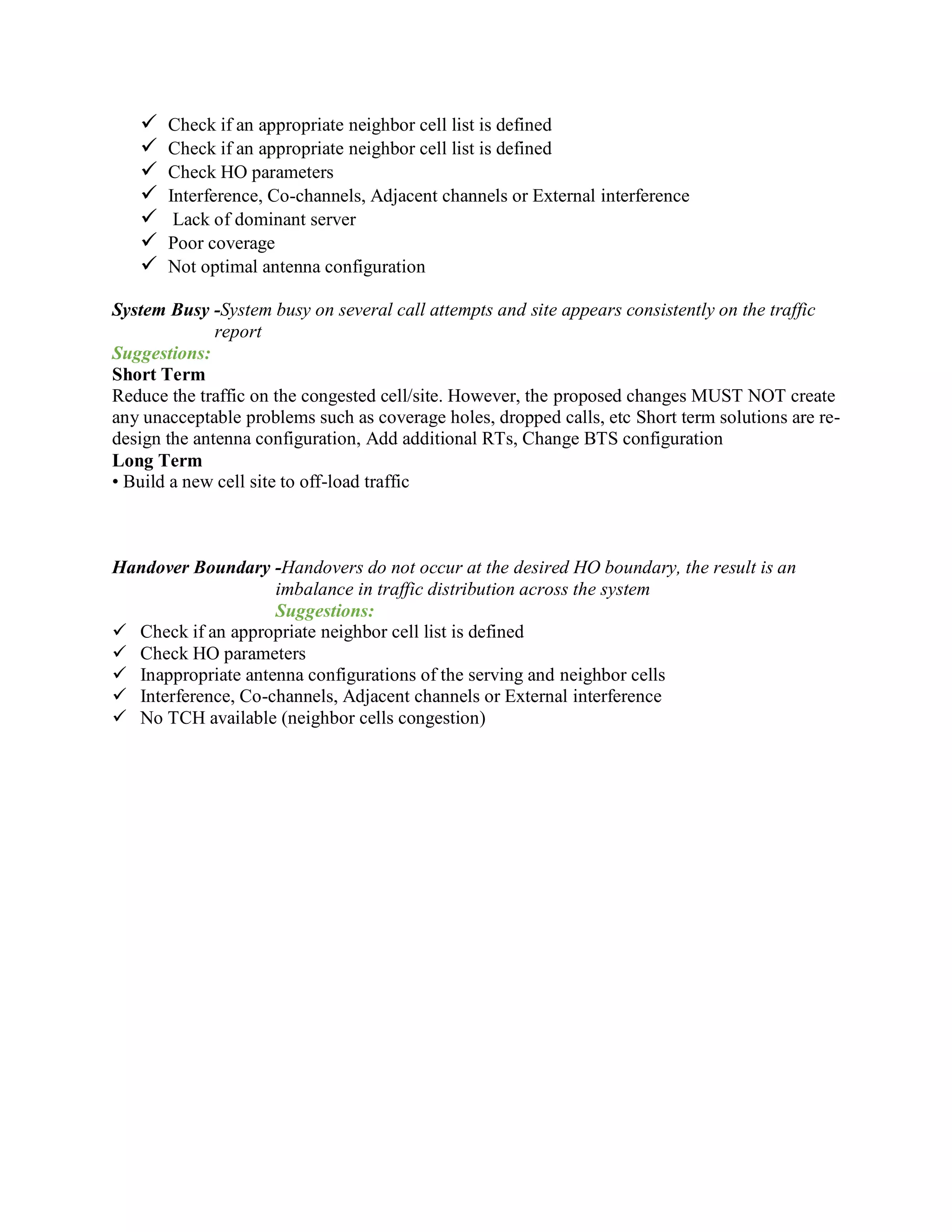  Check if an appropriate neighbor cell list is defined
 Check if an appropriate neighbor cell list is defined
 Check HO parameters
 Interference, Co-channels, Adjacent channels or External interference
 Lack of dominant server
 Poor coverage
 Not optimal antenna configuration
System Busy -System busy on several call attempts and site appears consistently on the traffic
report
Suggestions:
Short Term
Reduce the traffic on the congested cell/site. However, the proposed changes MUST NOT create
any unacceptable problems such as coverage holes, dropped calls, etc Short term solutions are re-
design the antenna configuration, Add additional RTs, Change BTS configuration
Long Term
• Build a new cell site to off-load traffic
Handover Boundary -Handovers do not occur at the desired HO boundary, the result is an
imbalance in traffic distribution across the system
Suggestions:
 Check if an appropriate neighbor cell list is defined
 Check HO parameters
 Inappropriate antenna configurations of the serving and neighbor cells
 Interference, Co-channels, Adjacent channels or External interference
 No TCH available (neighbor cells congestion)
 