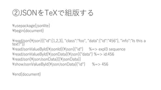 ڴձݤ椹
usepackage{jsonlite}
begin{document}
readJson{json}{{"id":[1,2,3], "class":"foo", "data":{"id":"456"}, "info":"Is this a
text?"}}
readJsonValueById{jsonId}{json}{"id"} %=> expl3 sequence
readJsonValueById{jsonData}{json}{"data"} %=> id:456
readJson{jsonJsonData}{{jsonData}}
showJsonValueById{jsonJsonData}{"id"} %=> 456
end{document}
 