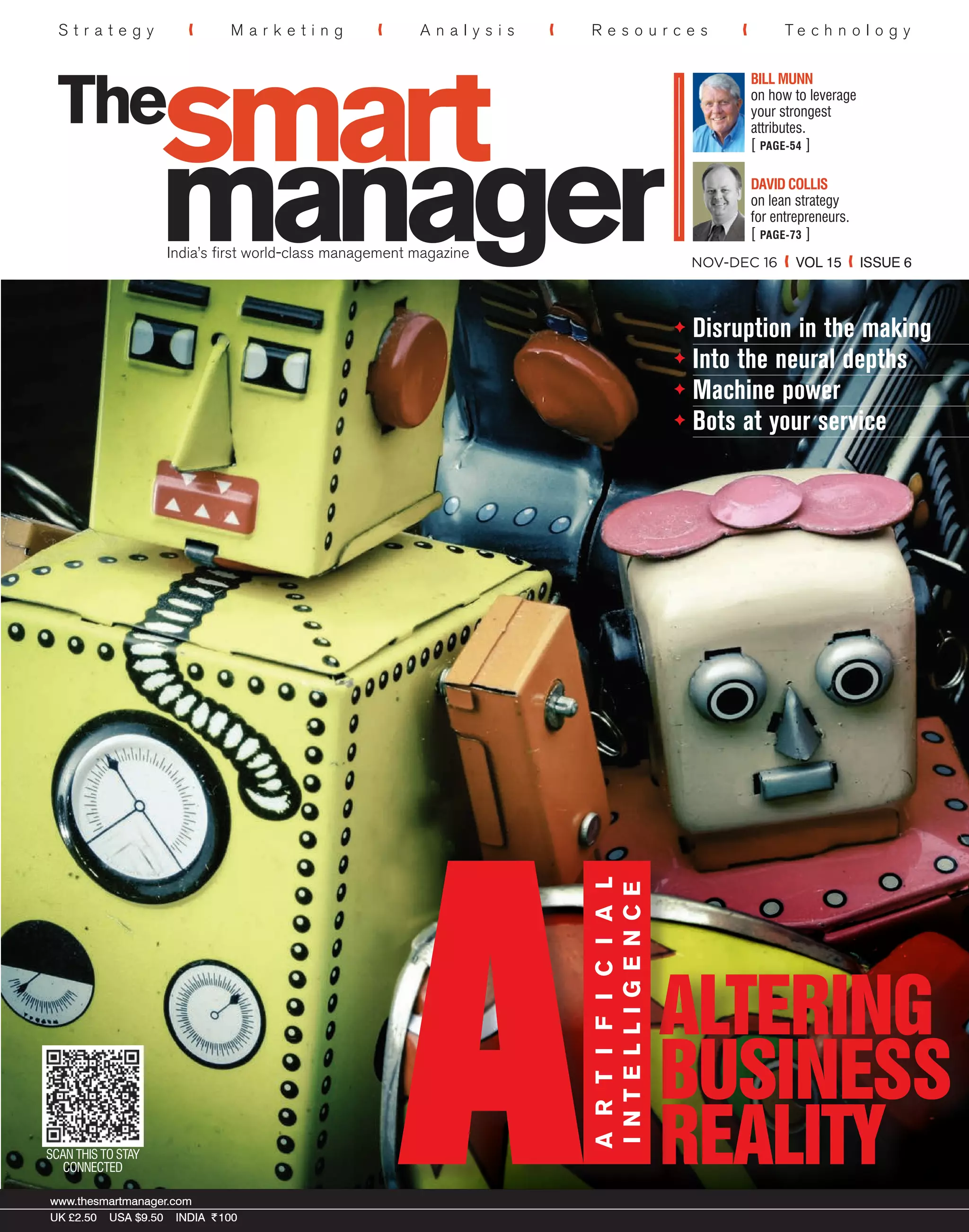 SCAN THIS TO STAY
CONNECTED
www.thesmartmanager.com
UK £2.50 USA $9.50 INDIA R100
www.thesmartmanager.com
UK £2.50 USA $9.50 INDIA R100
ARTIFICIAL
INTELLIGENCE
Disruption in the making
Into the neural depths
Machine power
Bots at your service
S t r a t e g y M a r k e t i n g A n a l y s i s R e s o u r c e s T e c h n o l o g y
India’s first world-class management magazine
NOV-DEC 16 VOL 15 ISSUE 6
R100nov-dec16joesarnoshawnhunterøysteindfjeldstadknuthaanaesmorgenwitzel
DAVID COLLIS
on lean strategy
for entrepreneurs.
[ PAGE-73 ]
BILL MUNN
on how to leverage
your strongest
attributes.
[ PAGE-54 ]
84
 