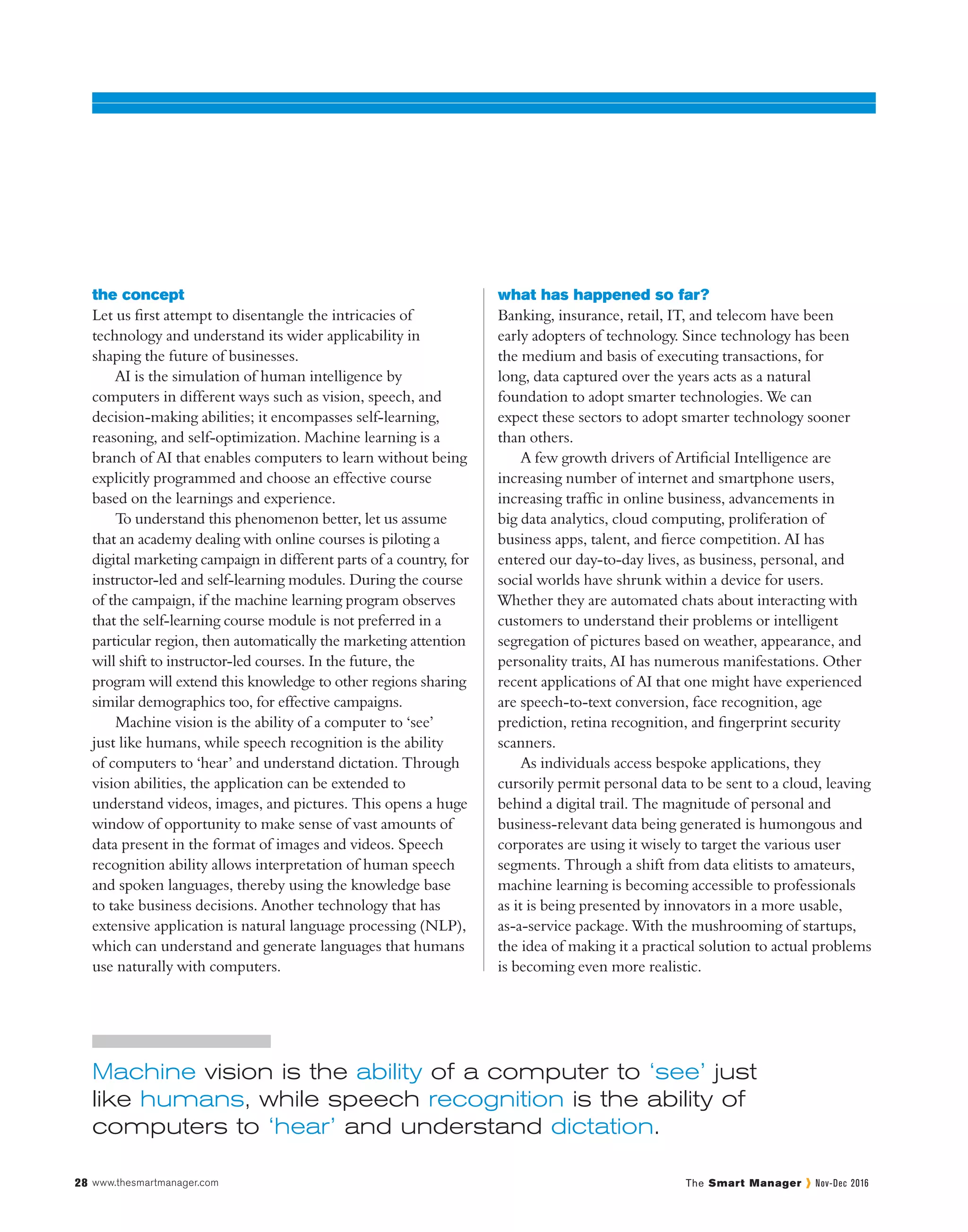 www.thesmartmanager.com28 The Smart Manager Nov-Dec 2016
the concept
Let us first attempt to disentangle the intricacies of
technology and understand its wider applicability in
shaping the future of businesses.
AI is the simulation of human intelligence by
computers in different ways such as vision, speech, and
decision-making abilities; it encompasses self-learning,
reasoning, and self-optimization. Machine learning is a
branch of AI that enables computers to learn without being
explicitly programmed and choose an effective course
based on the learnings and experience.
To understand this phenomenon better, let us assume
that an academy dealing with online courses is piloting a
digital marketing campaign in different parts of a country, for
instructor-led and self-learning modules. During the course
of the campaign, if the machine learning program observes
that the self-learning course module is not preferred in a
particular region, then automatically the marketing attention
will shift to instructor-led courses. In the future, the
program will extend this knowledge to other regions sharing
similar demographics too, for effective campaigns.
Machine vision is the ability of a computer to ‘see’
just like humans, while speech recognition is the ability
of computers to ‘hear’ and understand dictation. Through
vision abilities, the application can be extended to
understand videos, images, and pictures. This opens a huge
window of opportunity to make sense of vast amounts of
data present in the format of images and videos. Speech
recognition ability allows interpretation of human speech
and spoken languages, thereby using the knowledge base
to take business decisions. Another technology that has
extensive application is natural language processing (NLP),
which can understand and generate languages that humans
use naturally with computers.
what has happened so far?
Banking, insurance, retail, IT, and telecom have been
early adopters of technology. Since technology has been
the medium and basis of executing transactions, for
long, data captured over the years acts as a natural
foundation to adopt smarter technologies. We can
expect these sectors to adopt smarter technology sooner
than others.
A few growth drivers of Artificial Intelligence are
increasing number of internet and smartphone users,
increasing traffic in online business, advancements in
big data analytics, cloud computing, proliferation of
business apps, talent, and fierce competition. AI has
entered our day-to-day lives, as business, personal, and
social worlds have shrunk within a device for users.
Whether they are automated chats about interacting with
customers to understand their problems or intelligent
segregation of pictures based on weather, appearance, and
personality traits, AI has numerous manifestations. Other
recent applications of AI that one might have experienced
are speech-to-text conversion, face recognition, age
prediction, retina recognition, and fingerprint security
scanners.
As individuals access bespoke applications, they
cursorily permit personal data to be sent to a cloud, leaving
behind a digital trail. The magnitude of personal and
business-relevant data being generated is humongous and
corporates are using it wisely to target the various user
segments. Through a shift from data elitists to amateurs,
machine learning is becoming accessible to professionals
as it is being presented by innovators in a more usable,
as-a-service package. With the mushrooming of startups,
the idea of making it a practical solution to actual problems
is becoming even more realistic.
Machine vision is the ability of a computer to ‘see’ just
like humans, while speech recognition is the ability of
computers to ‘hear’ and understand dictation.
 