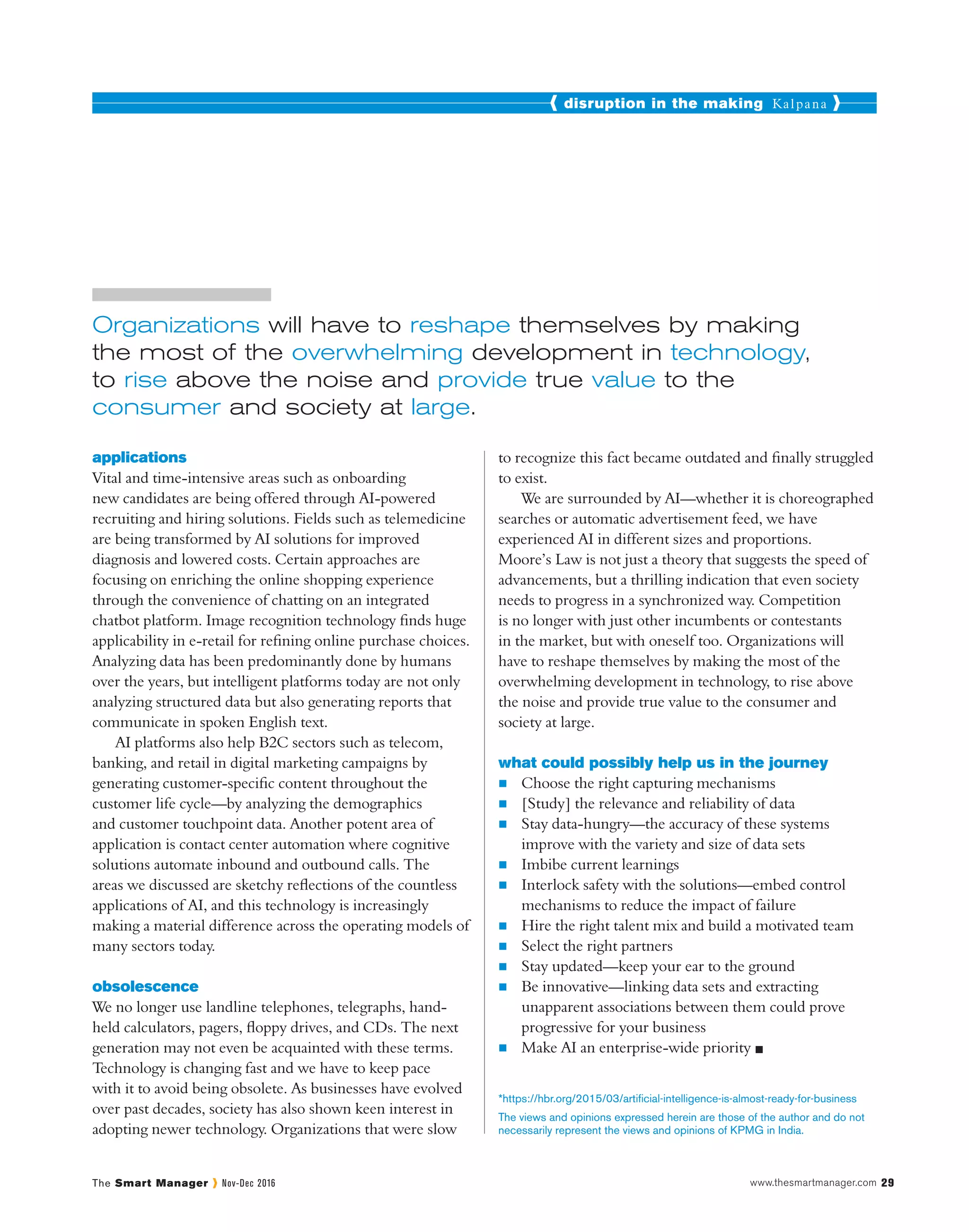 disruption in the making Kalpana
The Smart Manager Nov-Dec 2016 www.thesmartmanager.com 29
Organizations will have to reshape themselves by making
the most of the overwhelming development in technology,
to rise above the noise and provide true value to the
consumer and society at large.
The views and opinions expressed herein are those of the author and do not
necessarily represent the views and opinions of KPMG in India.
applications
Vital and time-intensive areas such as onboarding
new candidates are being offered through AI-powered
recruiting and hiring solutions. Fields such as telemedicine
are being transformed by AI solutions for improved
diagnosis and lowered costs. Certain approaches are
focusing on enriching the online shopping experience
through the convenience of chatting on an integrated
chatbot platform. Image recognition technology finds huge
applicability in e-retail for refining online purchase choices.
Analyzing data has been predominantly done by humans
over the years, but intelligent platforms today are not only
analyzing structured data but also generating reports that
communicate in spoken English text.
AI platforms also help B2C sectors such as telecom,
banking, and retail in digital marketing campaigns by
generating customer-specific content throughout the
customer life cycle—by analyzing the demographics
and customer touchpoint data. Another potent area of
application is contact center automation where cognitive
solutions automate inbound and outbound calls. The
areas we discussed are sketchy reflections of the countless
applications of AI, and this technology is increasingly
making a material difference across the operating models of
many sectors today.
obsolescence
We no longer use landline telephones, telegraphs, hand-
held calculators, pagers, floppy drives, and CDs. The next
generation may not even be acquainted with these terms.
Technology is changing fast and we have to keep pace
with it to avoid being obsolete. As businesses have evolved
over past decades, society has also shown keen interest in
adopting newer technology. Organizations that were slow
to recognize this fact became outdated and finally struggled
to exist.
We are surrounded by AI—whether it is choreographed
searches or automatic advertisement feed, we have
experienced AI in different sizes and proportions.
Moore’s Law is not just a theory that suggests the speed of
advancements, but a thrilling indication that even society
needs to progress in a synchronized way. Competition
is no longer with just other incumbents or contestants
in the market, but with oneself too. Organizations will
have to reshape themselves by making the most of the
overwhelming development in technology, to rise above
the noise and provide true value to the consumer and
society at large.
what could possibly help us in the journey
n	 Choose the right capturing mechanisms
n	 [Study] the relevance and reliability of data
n	 Stay data-hungry—the accuracy of these systems
improve with the variety and size of data sets
n	 Imbibe current learnings
n	 Interlock safety with the solutions—embed control
mechanisms to reduce the impact of failure
n	 Hire the right talent mix and build a motivated team
n	 Select the right partners
n	 Stay updated—keep your ear to the ground
n	 Be innovative—linking data sets and extracting
unapparent associations between them could prove
progressive for your business
n	 Make AI an enterprise-wide priority 
*https://hbr.org/2015/03/artificial-intelligence-is-almost-ready-for-business
 