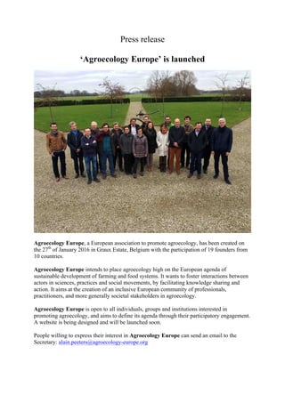 Press release
‘Agroecology Europe’ is launched
Agroecology Europe, a European association to promote agroecology, has been created on
the 27th
of January 2016 in Graux Estate, Belgium with the participation of 19 founders from
10 countries.
Agroecology Europe intends to place agroecology high on the European agenda of
sustainable development of farming and food systems. It wants to foster interactions between
actors in sciences, practices and social movements, by facilitating knowledge sharing and
action. It aims at the creation of an inclusive European community of professionals,
practitioners, and more generally societal stakeholders in agroecology.
Agroecology Europe is open to all individuals, groups and institutions interested in
promoting agroecology, and aims to define its agenda through their participatory engagement.
A website is being designed and will be launched soon.
People willing to express their interest in Agroecology Europe can send an email to the
Secretary: alain.peeters@agroecology-europe.org
 