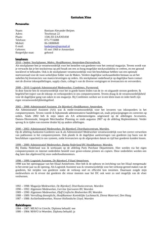 Curriculum Vitae
Personalia:
Naam: Bastiaan Alexander Beijnes
Adres: Texelstraat 22
Plaats: 1506 ZD ZAANDAM
Telefoon: 075-7716088
Mobiel: 06-18080849
E-mail: basbeijnes@upcmail.nl
Geboren: 05 mei 1968 te Amsterdam
Burgerlijke staat: gehuwd
Loopbaan:
2010 – heden: Stockplanner, Makro, Hoofdkantoor, Amsterdam-Duivendrecht.
Als stockplanner ben je verantwoordelijk voor het bestellen van goederen voor het centraal magazijn. Tevens wordt van
je verwacht dat je het stockniveau op peil houdt om een zo hoog mogelijke stockavailability te creëren, en een gezond
stocklevel te behouden. Ook is de stockplanner verantwoordelijk voor het beschikbaar hebben van een optimale
startvoorraad voor de twee-wekelijkse folder van de Makro. Verdere dagelijkse werkzaamheden bestaan oa uit het
nabellen bij leveranciers van manco-leveringen op orders. Als stockplanner onderhoud je op dagelijkse basis contact
met de diverse inkoopafdelingen, supply chain, collega’s van de diverse vestigingen en leveranciers en vervoerders.
2008 – 2010: Logistiek Administratief Medewerker, Combimex, Purmerend.
In deze functie ben ik verantwoordelijk voor het in goede banen leiden van de in- en uitgaande stroom goederen. Ik
begeleid het traject van de inkoop- en verkooporders in ons computersysteem. Tevens draag ik de verantwoordelijkheid
voor de dagelijkse gang van zaken in ons magazijn. Bij Combimex werken we in een klein team en ieder heeft zijn
eigen verantwoordelijkheidsgebied.
2002 – 2008: Administratief Assistent, De Bijenkorf, Hoofdkantoor, Amsterdam.
Als Administratief Assistent (AA) was ik mede-verantwoordelijk voor het invoeren van inkooporders in het
computersysteem. Tevens voerde ik bijkomende administratieve handelingen uit, zoals prijswijzigingen en correcties op
orders. Sinds 2002 heb ik mijn taken als AA achtereenvolgens uitgevoerd op de afdelingen Accesoires,
Dames-/Herenmode, Integrale Merchandise Planning en sinds augustus 2007 op de afdeling Replenishment. Verder
sprong ik in tijden van extreme drukte bij op andere afdelingen.
2000 – 2002: Administratief Medewerker, De Bijenkorf, Distributiecentrum, Woerden.
Op de afdeling Aankomst Goederen was ik als Administratief Medewerker verantwoordelijk voor het correct verwerken
van pakbonnen in het computersysteem. Ook plande ik de dagelijkse aanleveringen van goederen (op basis van de
beschikbare capaciteit) in ons systeem, zodat leveranciers op de afgesproken datum en tijd hun goederen konden lossen.
1999 – 2000: Administratief Medewerker, Danka Nederland BV, Hoofdkantoor, Woerden.
Bij Danka Nederland was ik werkzaam op de afdeling Parts Purchase Departement. Hier werden via het eigen
computersysteem en internet onderdelen besteld voor groot-volume printers en copiers. Deze onderdelen werden een
dag later dan afgeleverd bij onze onderhoudsmonteurs.
1998 – 1999: Logistiek Assistent, De Bijenkorf, Filiaal Amstelveen.
1998 was het openingsjaar van het filiaal Amstelveen. Hier heb ik de opbouw en inrichting van het filiaal meegemaakt
in het eerste jaar na de opening. Als Logistiek Assistent was ik verantwoordelijk voor het verkoop-gereed maken van de
goederen, het inrijden van goederen zodat de verkoop snel en efficiënt kon inruimen. Daarnaast zorgde mijn
medewerkers en ik ervoor dat goederen die retour moesten naar het DC ook weer zo snel mogelijk van de vloer
verdwenen.
1992 – 1998: Magazijn Medewerker, De Bijenkorf, Distributiecentrum, Woerden
1990 – 1992: Algemeen Medewerker, Gerritse Ijzerwaren BV, Woerden
1989 – 1990: Algemeen Medewerker, Pfaff Grafische Bindwerken BV, Woerden
1988 – 1989: Vervulling dienstplicht, Hoofdkantoor Koninklijke Luchtmacht, Dienst Materieel, Den Haag
1987 – 1988: Archiefmedewerker, Nieuwe Hollandsche Lloyd, Woerden
Opleidingen:
1984 – 1987: MEAO in Utrecht. Diploma behaald: nee
1980 – 1984: MAVO in Woerden. Diploma behaald: ja
 