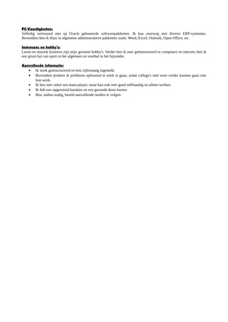 PC-Vaardigheden:
Volledig vertrouwd met op Oracle gebaseerde softwarepakketten. Ik kan overweg met diverse ERP-systemen.
Bovendien ben ik thuis in algemene administratieve pakketten zoals: Word, Excel, Outlook, Open Office, etc.
Interesses en hobby's:
Lezen en muziek luisteren zijn mijn grootste hobby's. Verder ben ik zeer geïnteresseerd in computers en internet, ben ik
een groot fan van sport in het algemeen en voetbal in het bijzonder.
Aanvullende informatie:
• Ik werk gestructureerd en ben cijfermatig ingesteld.
• Bovendien probeer ik probleem oplossend te werk te gaan, zodat collega's snel weer verder kunnen gaan met
hun werk.
• Ik ben zeer zeker een team-player, maar kan ook zeer goed zelfstandig en alleen werken.
• Ik heb een opgeruimd karakter en een gezonde dosis humor.
• Ben, indien nodig, bereid aanvullende studies te volgen.
 