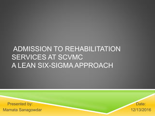 ADMISSION TO REHABILITATION
SERVICES AT SCVMC
A LEAN SIX-SIGMA APPROACH
Presented by: Date:
Mamata Sanagowdar 12/13/2016
 