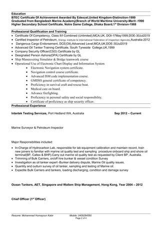 Education
BTEC Certificate Of Achievement Awarded By Edexcel,United Kingdom-Distinction-1999
Graduated from Bangladesh Marine Academy(Branch of World Maritime University-Merit -1990
Higher Secondary School Certificate, Notre Dame College, Dhaka Board,1st
Division-1988
Professional Qualification and Training
• Certificate Of Competency, Class II/I Combined (Unlimited),MCA,UK, DOI-17May1999,DOE-30Jul2019
• Certified Inspector of Petroleum, Energy institute & International Federation of Inspection Agencies,Australia-2012
• Dangerous Cargo Endorsement, DCE(Oil),Advanced Level,MCA,UK,DOE-30Jul2019
• Advanced Oil Tanker Training Certificate, South Tyneside College,UK,1999
• Company Security Officer(CSO) Certificate by GL
• Designated Person Ashore(DPA) Certificate by GL
• Ship Maneuvering Simulator & Bridge teamwork course
• Operational Use of Electronic Chart Display and Information System
• Electronic Navigation system certificate.
• Navigation control course certificate.
• Advanced ISM code implementation course.
• GMDSS general certificate of competency.
• Proficiency in survival craft and rescue boat.
• Medical care on board.
• Advance firefighting.
• Proficiency in personal safety and social responsibility.
• Certificate of proficiency as ship security officer.
Professional Experience
Intertek Testing Services, Port Hedland WA, Australia Sep 2012 – Current
Marine Surveyor & Petroleum Inspector
Major Responsibilities included:
• In-Charge of Hydrocarbon Lab, responsible for lab equipment calibration and maintain record, train
new joiners to familiar with marine oil quality test and sampling procedure onboard ship and shore oil
terminal(BP, Caltex & BHP).Carry out marine oil quality test as requested by Client BP, Australia.
• Trimming of Bulk Carriers, on/off hire bunker & vessel condition Survey
• Investigation as oil tanker expert -Bunker delivery dispute, Marine Oil quality issues.
• Quantity and outturn survey of oil tanker, sampling and testing of Marine oil.
• Expedite Bulk Carriers and tankers, loading discharging, condition and damage survey
Ocean Tankers, AET, Singapore and Wallem Ship Management, Hong Kong, Year 2004 – 2012
Chief Officer (1st
Officer)
Resume: Mohammad Humayoun Kabir Mobile: 0409284560
Page 2 of 4
 