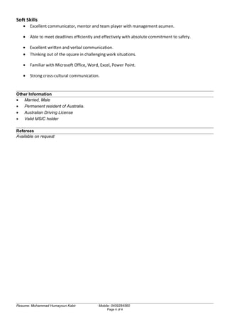 Soft Skills
• Excellent communicator, mentor and team player with management acumen.
• Able to meet deadlines efficiently and effectively with absolute commitment to safety.
• Excellent written and verbal communication.
• Thinking out of the square in challenging work situations.
• Familiar with Microsoft Office, Word, Excel, Power Point.
• Strong cross-cultural communication.
Other Information
• Married, Male
• Permanent resident of Australia.
• Australian Driving License
• Valid MSIC holder
Referees
Available on request
Resume: Mohammad Humayoun Kabir Mobile: 0409284560
Page 4 of 4
 